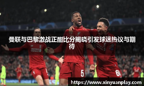 曼联与巴黎激战正酣比分揭晓引发球迷热议与期待