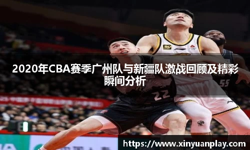2020年CBA赛季广州队与新疆队激战回顾及精彩瞬间分析
